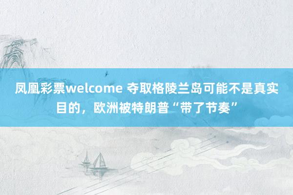 凤凰彩票welcome 夺取格陵兰岛可能不是真实目的，欧洲被特朗普“带了节奏”