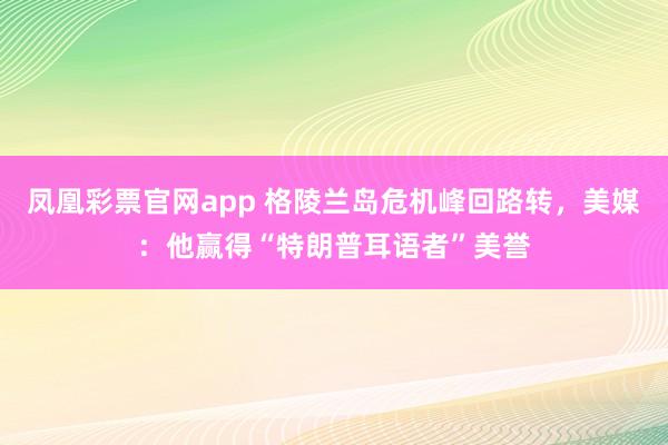 凤凰彩票官网app 格陵兰岛危机峰回路转，美媒：他赢得“特朗普耳语者”美誉