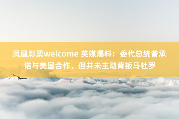 凤凰彩票welcome 英媒爆料：委代总统曾承诺与美国合作，但并未主动背叛马杜罗