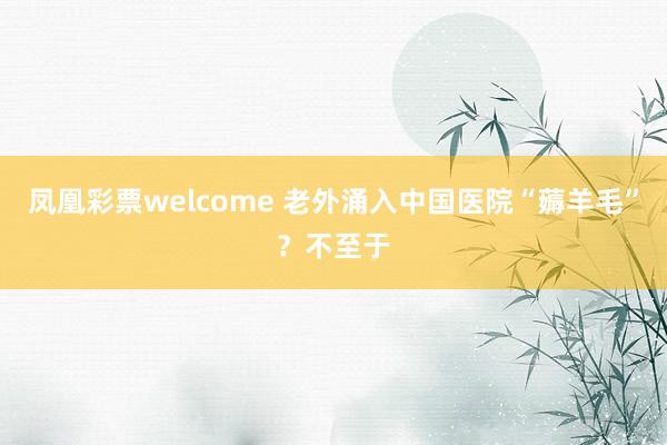 凤凰彩票welcome 老外涌入中国医院“薅羊毛”？不至于