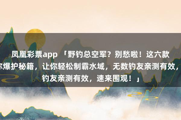 凤凰彩票app 「野钓总空军？别愁啦！这六款窝料鱼饵堪称爆护秘籍，让你轻松制霸水域，无数钓友亲测有效，速来围观！」