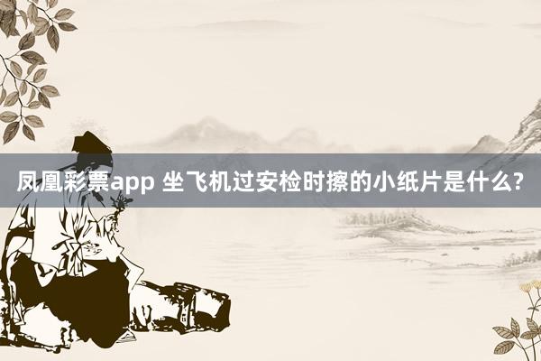 凤凰彩票app 坐飞机过安检时擦的小纸片是什么?
