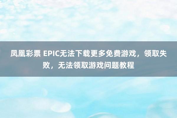 凤凰彩票 EPIC无法下载更多免费游戏，领取失败，无法领取游戏问题教程