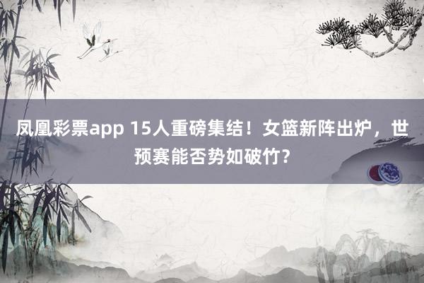 凤凰彩票app 15人重磅集结！女篮新阵出炉，世预赛能否势如破竹？