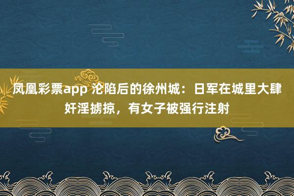 凤凰彩票app 沦陷后的徐州城：日军在城里大肆奸淫掳掠，有女子被强行注射
