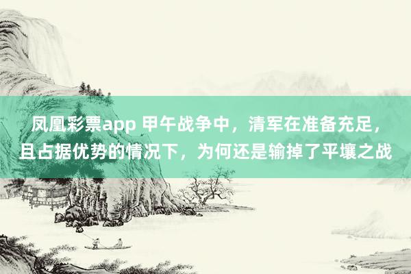 凤凰彩票app 甲午战争中，清军在准备充足，且占据优势的情况下，为何还是输掉了平壤之战