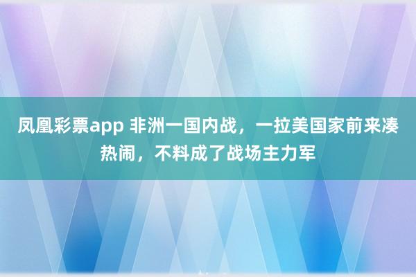 凤凰彩票app 非洲一国内战，一拉美国家前来凑热闹，不料成了战场主力军