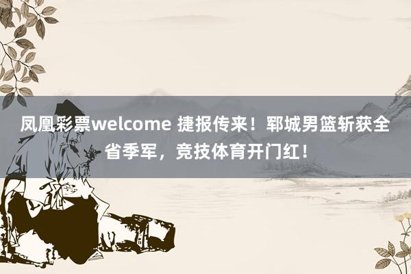 凤凰彩票welcome 捷报传来！郓城男篮斩获全省季军，竞技体育开门红！