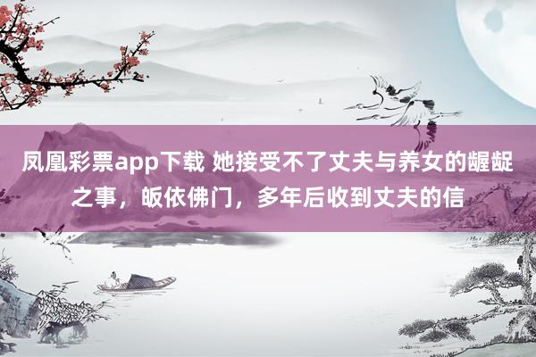 凤凰彩票app下载 她接受不了丈夫与养女的龌龊之事,皈依佛门,多年后收到丈夫的信