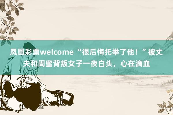凤凰彩票welcome “很后悔托举了他！”被丈夫和闺蜜背叛女子一夜白头，心在滴血