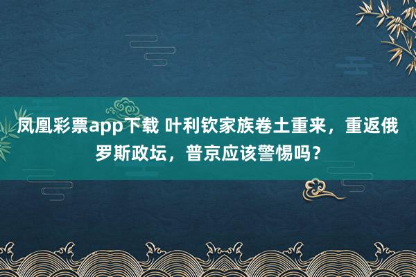 凤凰彩票app下载 叶利钦家族卷土重来，重返俄罗斯政坛，普京应该警惕吗？
