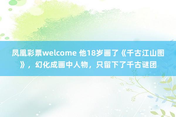 凤凰彩票welcome 他18岁画了《千古江山图》，幻化成画中人物，只留下了千古谜团