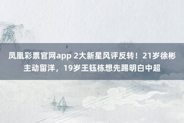 凤凰彩票官网app 2大新星风评反转！21岁徐彬主动留洋，19岁王钰栋想先踢明白中超