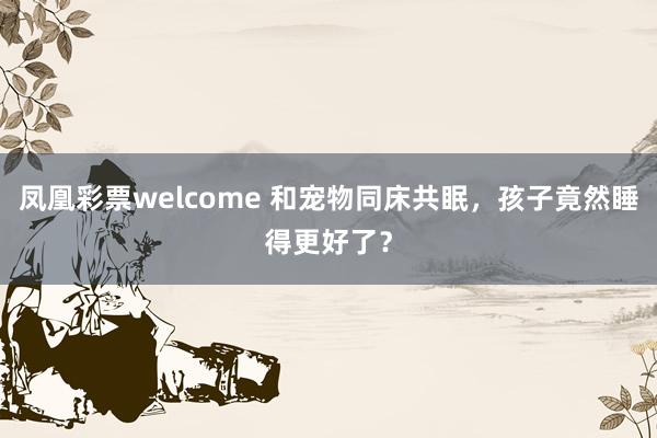 凤凰彩票welcome 和宠物同床共眠，孩子竟然睡得更好了？