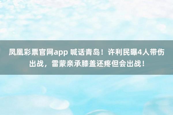 凤凰彩票官网app 喊话青岛！许利民曝4人带伤出战，雷蒙亲承膝盖还疼但会出战！