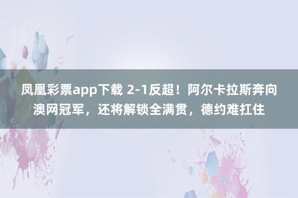 凤凰彩票app下载 2-1反超！阿尔卡拉斯奔向澳网冠军，还将解锁全满贯，德约难扛住