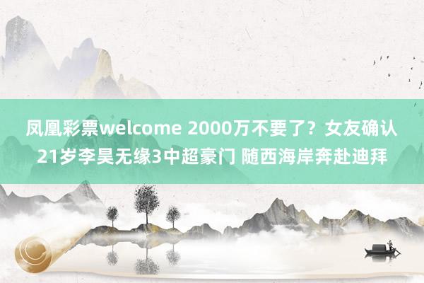 凤凰彩票welcome 2000万不要了？女友确认21岁李昊无缘3中超豪门 随西海岸奔赴迪拜
