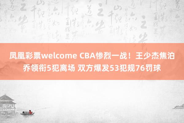 凤凰彩票welcome CBA惨烈一战！王少杰焦泊乔领衔5犯离场 双方爆发53犯规76罚球