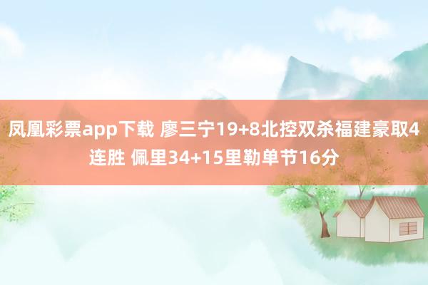 凤凰彩票app下载 廖三宁19+8北控双杀福建豪取4连胜 佩里34+15里勒单节16分