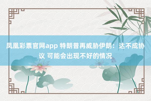 凤凰彩票官网app 特朗普再威胁伊朗：达不成协议 可能会出现不好的情况