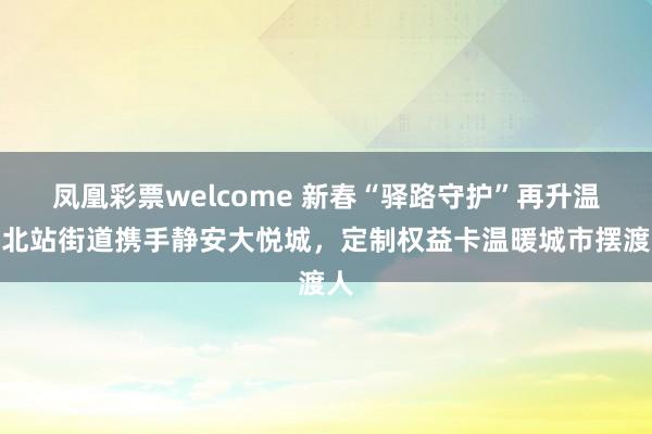 凤凰彩票welcome 新春“驿路守护”再升温！北站街道携手静安大悦城，定制权益卡温暖城市摆渡人