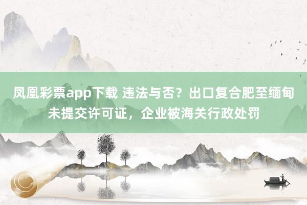 凤凰彩票app下载 违法与否？出口复合肥至缅甸未提交许可证，企业被海关行政处罚
