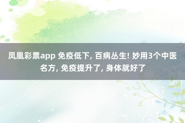 凤凰彩票app 免疫低下， 百病丛生! 妙用3个中医名方， 免疫提升了， 身体就好了