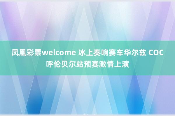 凤凰彩票welcome 冰上奏响赛车华尔兹 COC呼伦贝尔站预赛激情上演