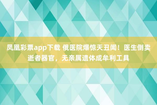 凤凰彩票app下载 俄医院爆惊天丑闻！医生倒卖逝者器官，无亲属遗体成牟利工具