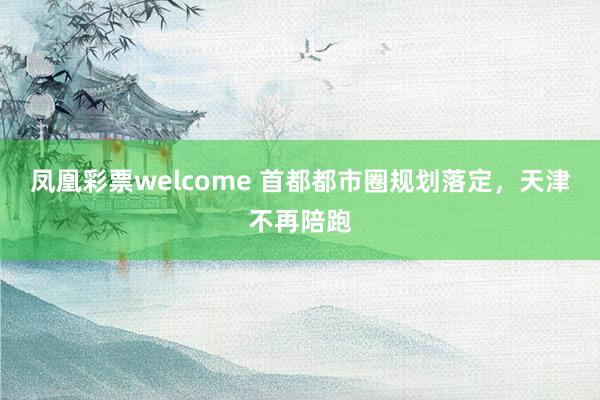 凤凰彩票welcome 首都都市圈规划落定，天津不再陪跑