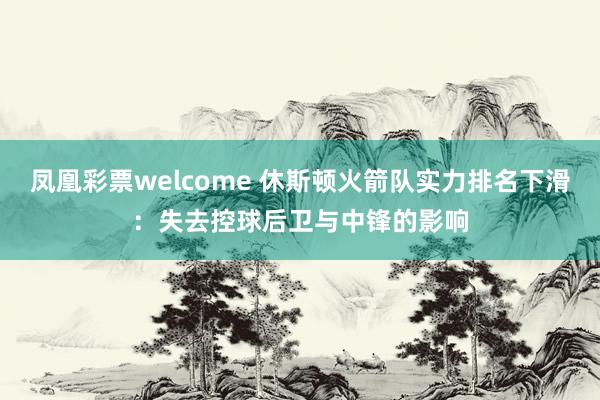 凤凰彩票welcome 休斯顿火箭队实力排名下滑：失去控球后卫与中锋的影响
