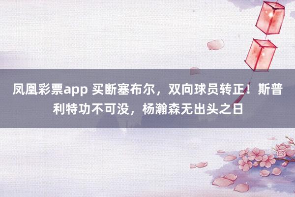 凤凰彩票app 买断塞布尔，双向球员转正！斯普利特功不可没，杨瀚森无出头之日