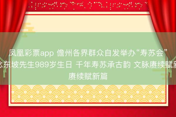 凤凰彩票app 儋州各界群众自发举办“寿苏会”纪念东坡先生989岁生日 千年寿苏承古韵 文脉赓续赋新篇