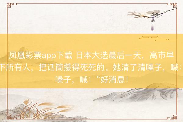 凤凰彩票app下载 日本大选最后一天，高市早苗对着台下所有人，把话筒攥得死死的。她清了清嗓子，喊：“好消息！