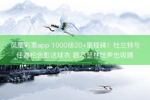 凤凰彩票app 1000场20+里程碑！杜兰特与任嘉伦合影送球衣 跟马瑟林呛声也吸睛