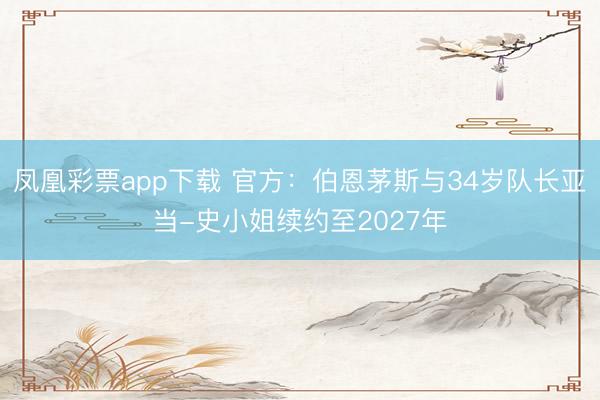 凤凰彩票app下载 官方:伯恩茅斯与34岁队长亚当-史小姐续约至2027年