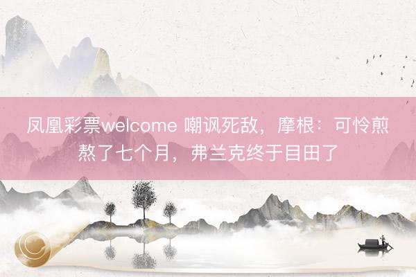 凤凰彩票welcome 嘲讽死敌，摩根：可怜煎熬了七个月，弗兰克终于目田了