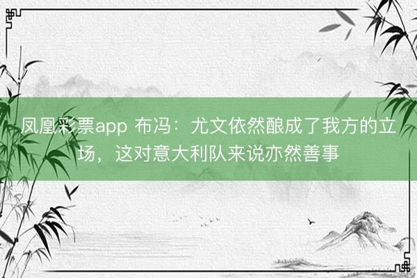凤凰彩票app 布冯：尤文依然酿成了我方的立场，这对意大利队来说亦然善事