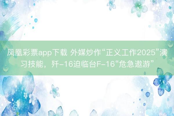 凤凰彩票app下载 外媒炒作“正义工作2025”演习技能,歼-16迫临台F-16“危急遨游”