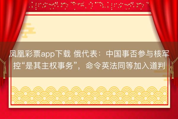 凤凰彩票app下载 俄代表：中国事否参与核军控“是其主权事务”，命令英法同等加入道判