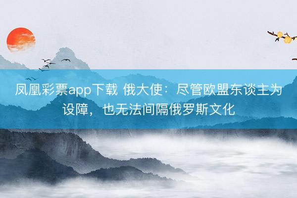 凤凰彩票app下载 俄大使：尽管欧盟东谈主为设障，也无法间隔俄罗斯文化