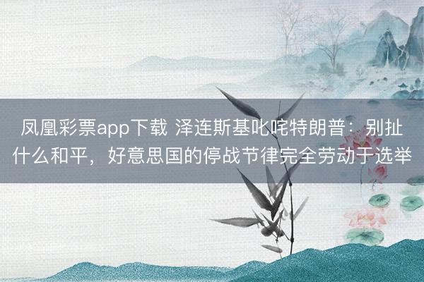 凤凰彩票app下载 泽连斯基叱咤特朗普：别扯什么和平，好意思国的停战节律完全劳动于选举