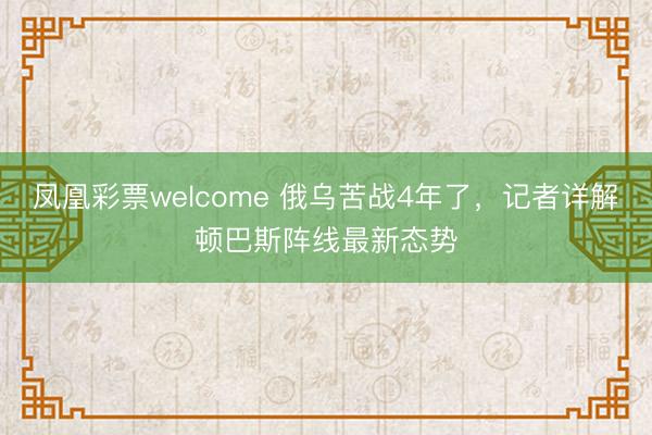 凤凰彩票welcome 俄乌苦战4年了，记者详解顿巴斯阵线最新态势