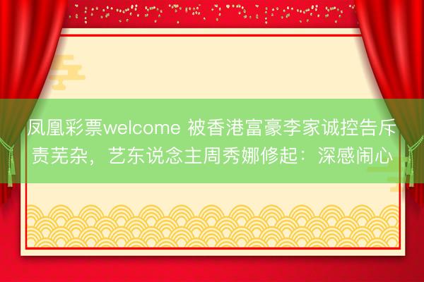 凤凰彩票welcome 被香港富豪李家诚控告斥责芜杂，艺东说念主周秀娜修起：深感闹心