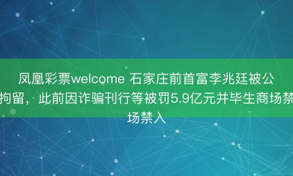 凤凰彩票welcome 石家庄前首富李兆廷被公安拘留,此前因诈骗刊行等被罚5.9亿元并毕生商场禁入