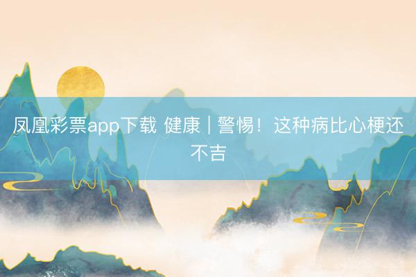 凤凰彩票app下载 健康 | 警惕！这种病比心梗还不吉