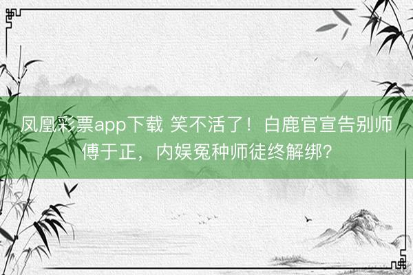 凤凰彩票app下载 笑不活了!白鹿官宣告别师傅于正,内娱冤种师徒终解绑?