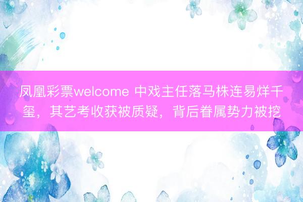 凤凰彩票welcome 中戏主任落马株连易烊千玺，其艺考收获被质疑，背后眷属势力被挖