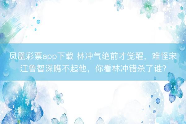 凤凰彩票app下载 林冲气绝前才觉醒，难怪宋江鲁智深瞧不起他，你看林冲错杀了谁？