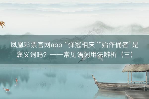 凤凰彩票官网app “弹冠相庆”“始作俑者”是褒义词吗？——常见语词用法辨析（三）